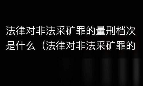 法律对非法采矿罪的量刑档次是什么（法律对非法采矿罪的量刑档次是什么规定）