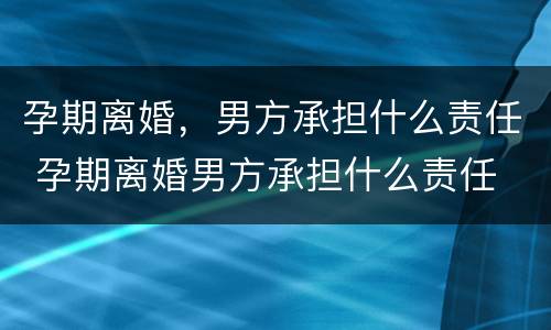 孕期离婚，男方承担什么责任 孕期离婚男方承担什么责任