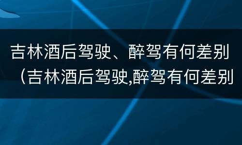 吉林酒后驾驶、醉驾有何差别（吉林酒后驾驶,醉驾有何差别呢）