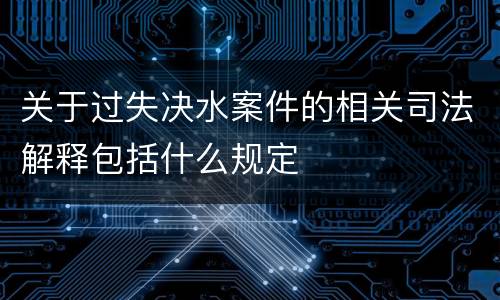 关于过失决水案件的相关司法解释包括什么规定