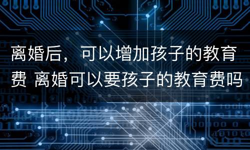 离婚后，可以增加孩子的教育费 离婚可以要孩子的教育费吗
