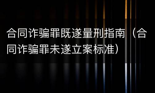 合同诈骗罪既遂量刑指南（合同诈骗罪未遂立案标准）