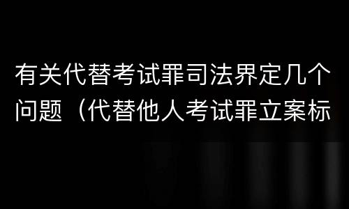 有关代替考试罪司法界定几个问题（代替他人考试罪立案标准）