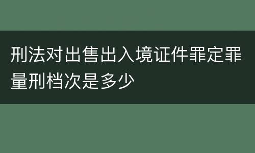 刑法对出售出入境证件罪定罪量刑档次是多少