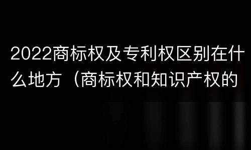 2022商标权及专利权区别在什么地方（商标权和知识产权的区别）
