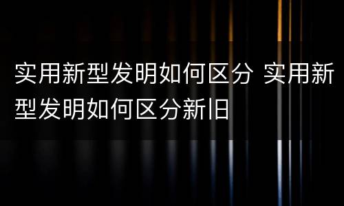 实用新型发明如何区分 实用新型发明如何区分新旧