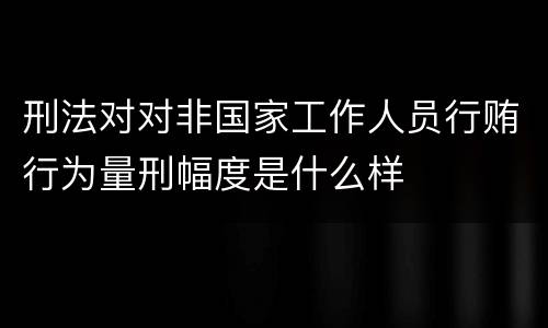 刑法对对非国家工作人员行贿行为量刑幅度是什么样
