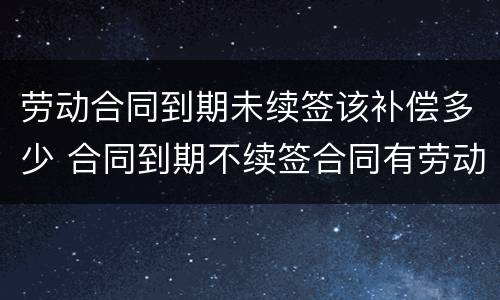 劳动合同到期未续签该补偿多少 合同到期不续签合同有劳动补偿没