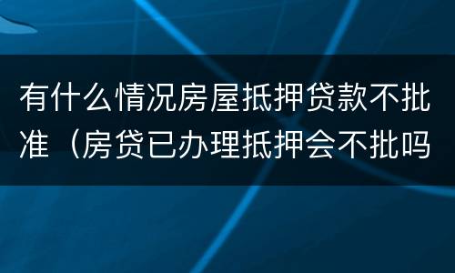 有什么情况房屋抵押贷款不批准（房贷已办理抵押会不批吗）
