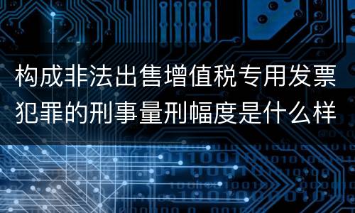 构成非法出售增值税专用发票犯罪的刑事量刑幅度是什么样的