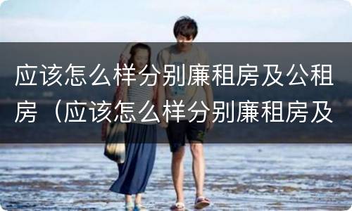 应该怎么样分别廉租房及公租房（应该怎么样分别廉租房及公租房的好坏）