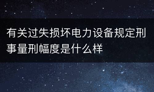 有关过失损坏电力设备规定刑事量刑幅度是什么样