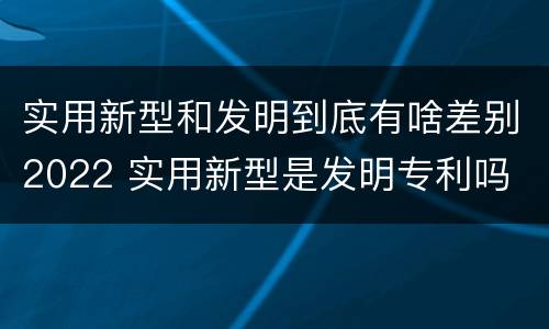实用新型和发明到底有啥差别2022 实用新型是发明专利吗