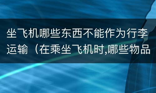 坐飞机哪些东西不能作为行李运输（在乘坐飞机时,哪些物品不能作为行李运输?为什么）