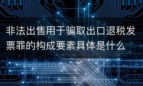 非法出售用于骗取出口退税发票罪的构成要素具体是什么