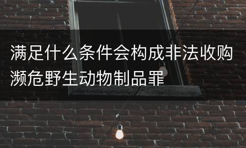 满足什么条件会构成非法收购濒危野生动物制品罪