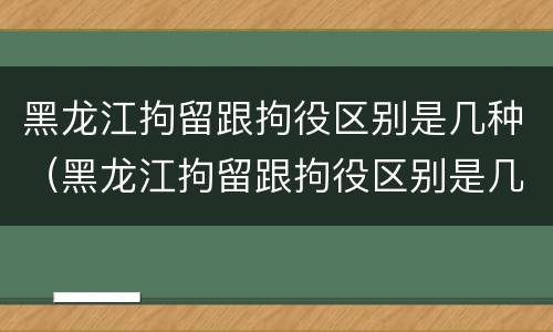 黑龙江拘留跟拘役区别是几种（黑龙江拘留跟拘役区别是几种吗）