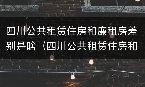 四川公共租赁住房和廉租房差别是啥（四川公共租赁住房和廉租房差别是啥呢）