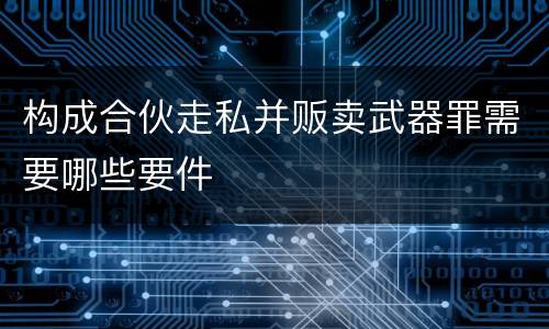构成合伙走私并贩卖武器罪需要哪些要件