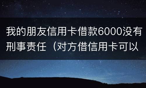 我的朋友信用卡借款6000没有刑事责任（对方借信用卡可以报警判刑吗）