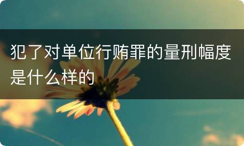 犯了对单位行贿罪的量刑幅度是什么样的