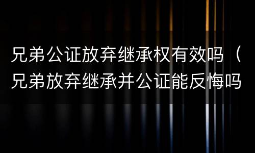 兄弟公证放弃继承权有效吗（兄弟放弃继承并公证能反悔吗）