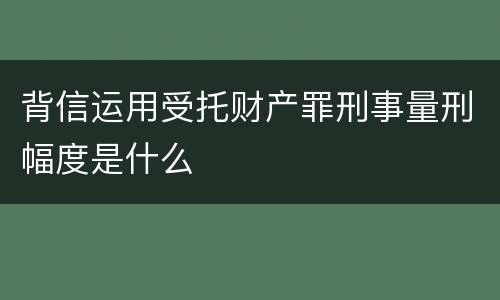 背信运用受托财产罪刑事量刑幅度是什么
