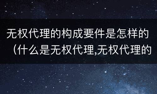 无权代理的构成要件是怎样的（什么是无权代理,无权代理的要件是什么）