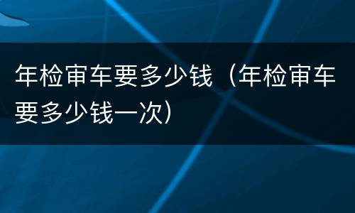年检审车要多少钱（年检审车要多少钱一次）