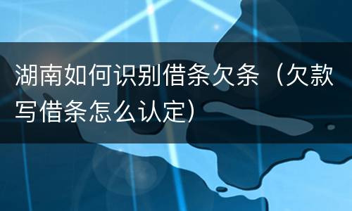 湖南如何识别借条欠条（欠款写借条怎么认定）