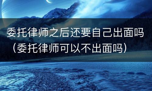 委托律师之后还要自己出面吗（委托律师可以不出面吗）