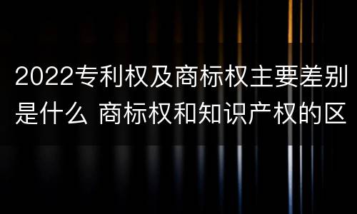 2022专利权及商标权主要差别是什么 商标权和知识产权的区别
