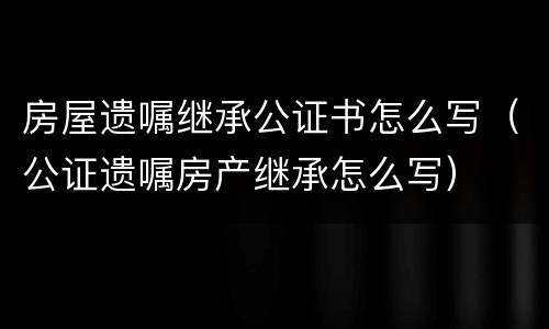 房屋遗嘱继承公证书怎么写（公证遗嘱房产继承怎么写）