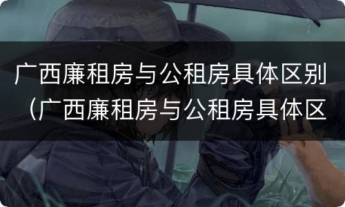 广西廉租房与公租房具体区别（广西廉租房与公租房具体区别是什么）