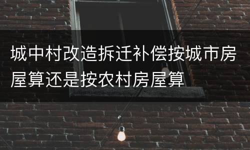 城中村改造拆迁补偿按城市房屋算还是按农村房屋算