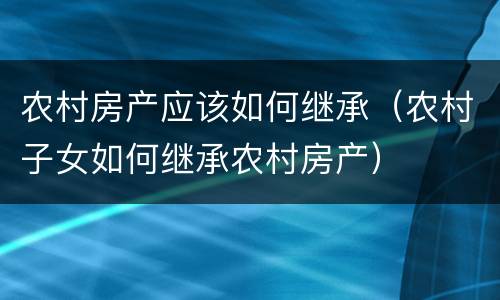 农村房产应该如何继承（农村子女如何继承农村房产）