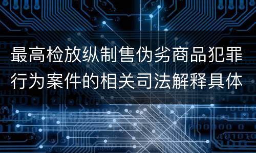 最高检放纵制售伪劣商品犯罪行为案件的相关司法解释具体有哪些