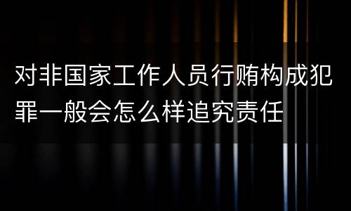 对非国家工作人员行贿构成犯罪一般会怎么样追究责任