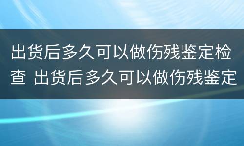 出货后多久可以做伤残鉴定检查 出货后多久可以做伤残鉴定检查呢