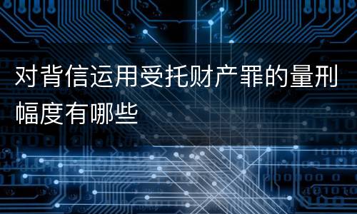 对背信运用受托财产罪的量刑幅度有哪些