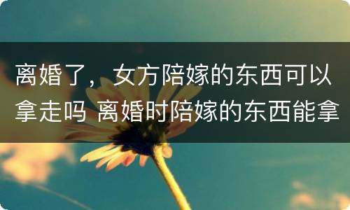 离婚了，女方陪嫁的东西可以拿走吗 离婚时陪嫁的东西能拿回来吗