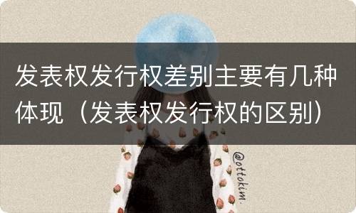 发表权发行权差别主要有几种体现（发表权发行权的区别）