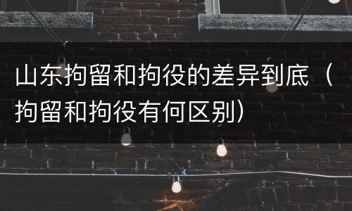 山东拘留和拘役的差异到底（拘留和拘役有何区别）