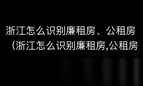 浙江怎么识别廉租房、公租房（浙江怎么识别廉租房,公租房名单）