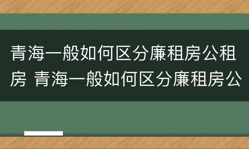 青海一般如何区分廉租房公租房 青海一般如何区分廉租房公租房呢