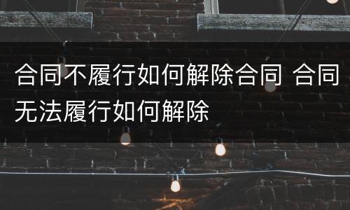 合同不履行如何解除合同 合同无法履行如何解除