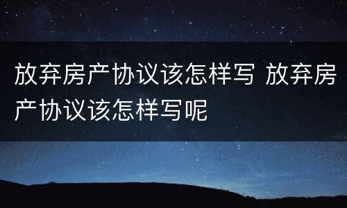 放弃房产协议该怎样写 放弃房产协议该怎样写呢