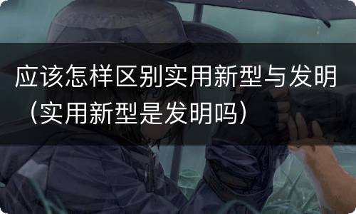 应该怎样区别实用新型与发明（实用新型是发明吗）