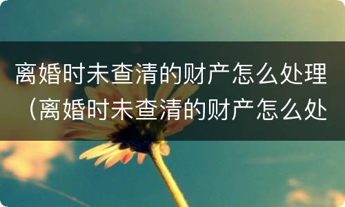 离婚时未查清的财产怎么处理（离婚时未查清的财产怎么处理呢）
