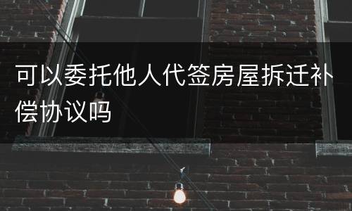 可以委托他人代签房屋拆迁补偿协议吗